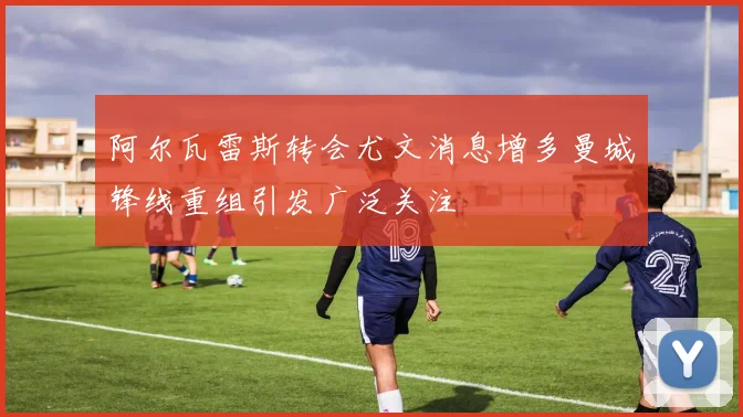 阿尔瓦雷斯转会尤文消息增多曼城锋线重组引发广泛关注