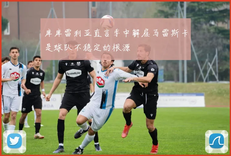 库库雷利亚直言季中解雇马雷斯卡是球队不稳定的根源