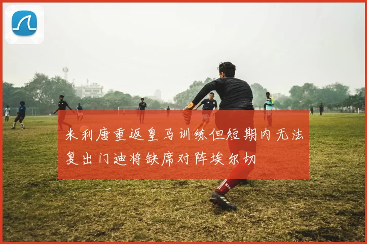 米利唐重返皇马训练但短期内无法复出门迪将缺席对阵埃尔切