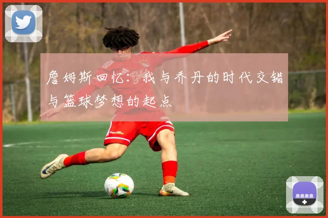 詹姆斯回忆：我与乔丹的时代交错与篮球梦想的起点