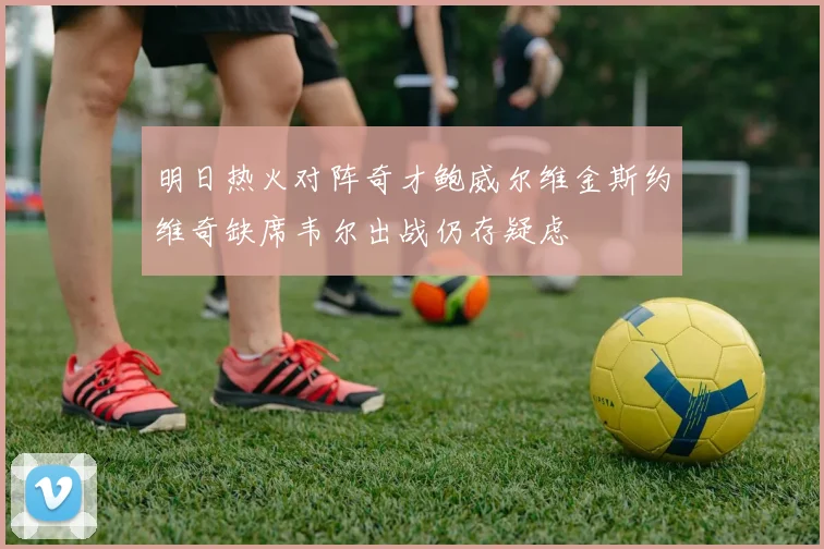 明日热火对阵奇才鲍威尔维金斯约维奇缺席韦尔出战仍存疑虑