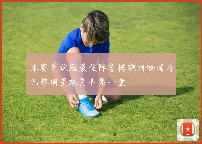 本赛季欧冠最佳阵容揭晓利物浦与巴黎明星球员齐聚一堂