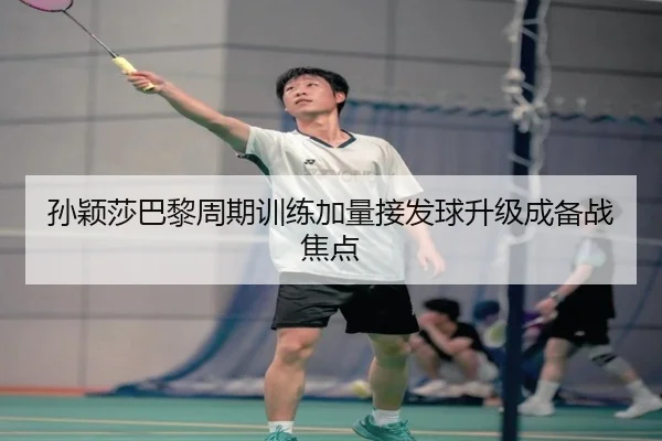 孙颖莎巴黎周期训练加量接发球升级成备战焦点